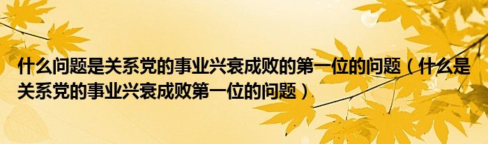 什么问题是关系党的事业兴衰成败的第一位的问题（什么是关系党的事业兴衰成败第一位的问题）
