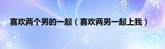 喜欢两个男的一起（喜欢两男一起上我）
