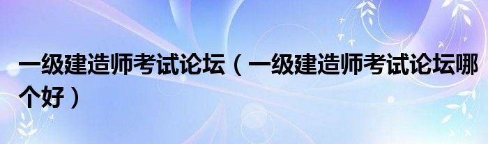 一级建造师考试论坛（一级建造师考试论坛哪个好）