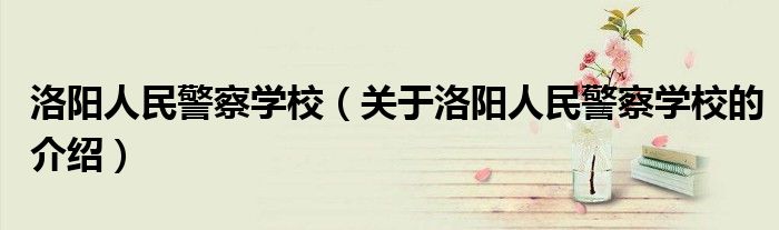 洛阳人民警察学校（关于洛阳人民警察学校的介绍）