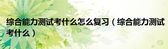 综合能力测试考什么怎么复习（综合能力测试考什么）