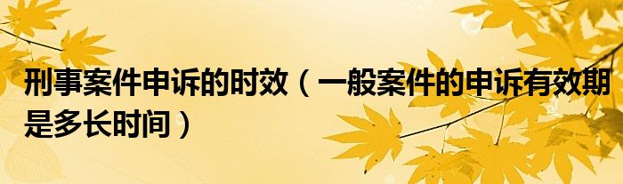 刑事案件申诉的时效（一般案件的申诉有效期是多长时间）