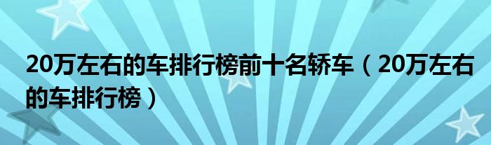 20万左右的车排行榜前十名轿车（20万左右的车排行榜）