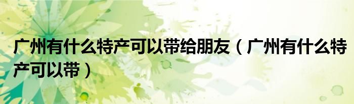 广州有什么特产可以带给朋友（广州有什么特产可以带）