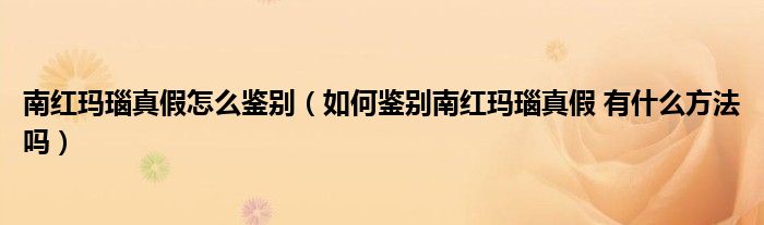 南红玛瑙真假怎么鉴别（如何鉴别南红玛瑙真假 有什么方法吗）