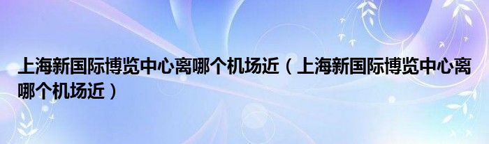 上海新国际博览中心离哪个机场近（上海新国际博览中心离哪个机场近）