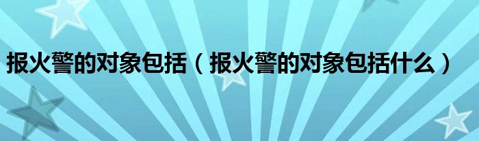 报火警的对象包括（报火警的对象包括什么）