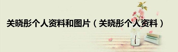 关晓彤个人资料和图片（关晓彤个人资料）
