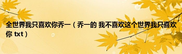 全世界我只喜欢你乔一（乔一的 我不喜欢这个世界我只喜欢你 txt）