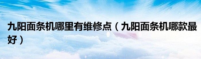 九阳面条机哪里有维修点（九阳面条机哪款最好）