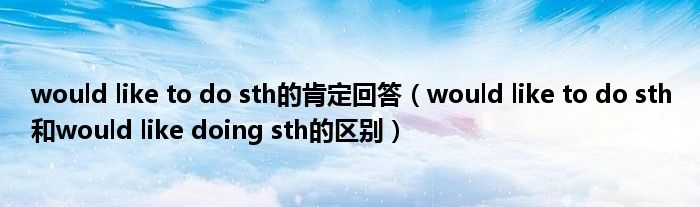 would like to do sth的肯定回答（would like to do sth和would like doing sth的区别）