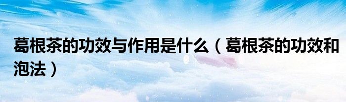 葛根茶的功效与作用是什么（葛根茶的功效和泡法）
