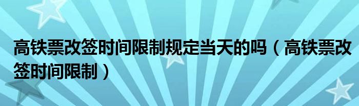 高铁票改签时间限制规定当天的吗（高铁票改签时间限制）