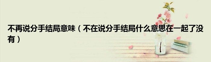 不再说分手结局意味（不在说分手结局什么意思在一起了没有）