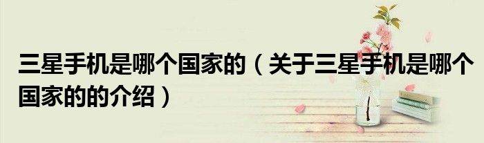 三星手机是哪个国家的（关于三星手机是哪个国家的的介绍）
