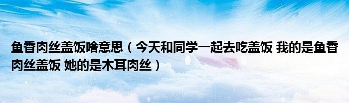 鱼香肉丝盖饭啥意思（今天和同学一起去吃盖饭 我的是鱼香肉丝盖饭 她的是木耳肉丝）