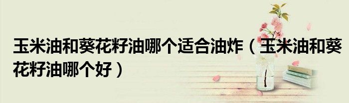 玉米油和葵花籽油哪个适合油炸（玉米油和葵花籽油哪个好）
