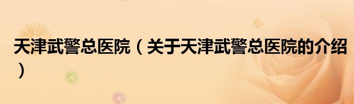 天津武警总医院（关于天津武警总医院的介绍）