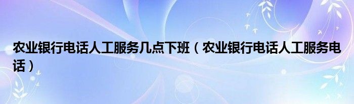 农业银行电话人工服务几点下班（农业银行电话人工服务电话）