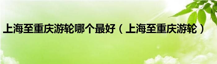 上海至重庆游轮哪个最好（上海至重庆游轮）