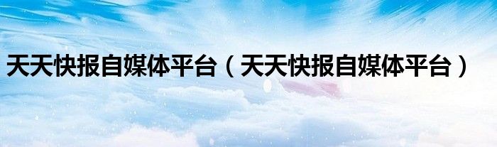 天天快报自媒体平台（天天快报自媒体平台）