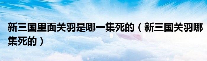 新三国里面关羽是哪一集死的（新三国关羽哪集死的）