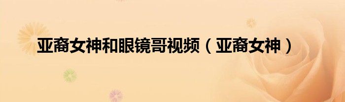 亚裔女神和眼镜哥视频（亚裔女神）
