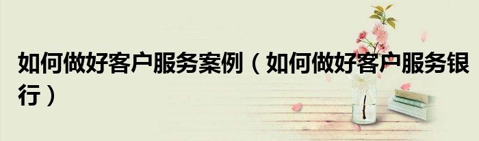 如何做好客户服务案例（如何做好客户服务银行）
