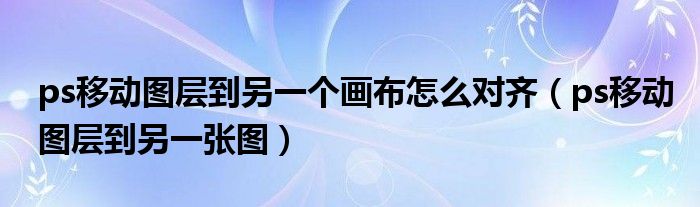 ps移动图层到另一个画布怎么对齐（ps移动图层到另一张图）