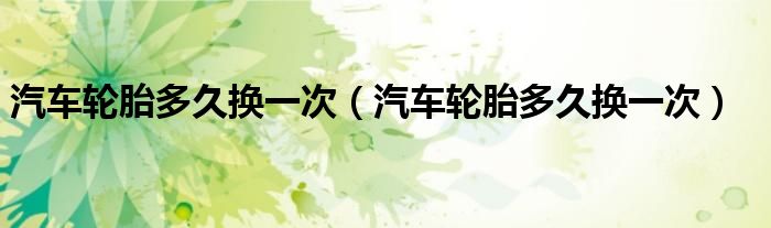 汽车轮胎多久换一次（汽车轮胎多久换一次）
