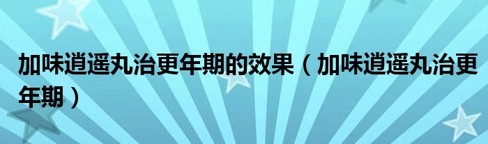 加味逍遥丸治更年期的效果（加味逍遥丸治更年期）