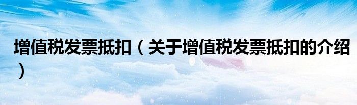 增值税发票抵扣（关于增值税发票抵扣的介绍）