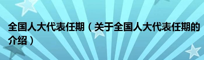 全国人大代表任期（关于全国人大代表任期的介绍）