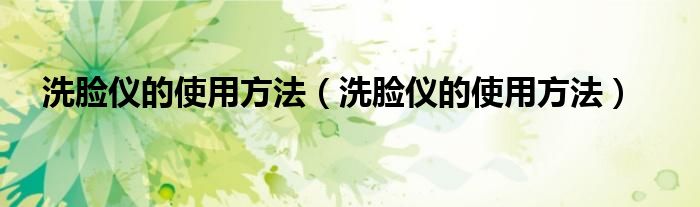 洗脸仪的使用方法（洗脸仪的使用方法）