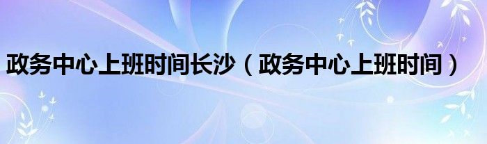 政务中心上班时间长沙（政务中心上班时间）