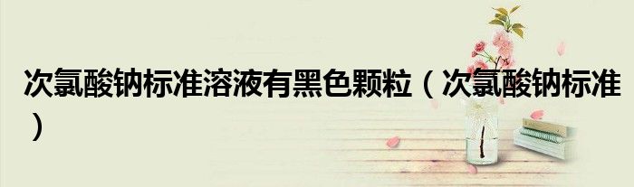 次氯酸钠标准溶液有黑色颗粒（次氯酸钠标准）