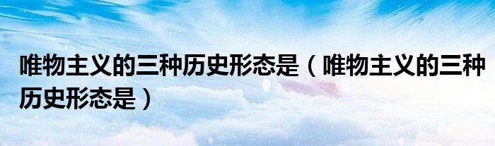 唯物主义的三种历史形态是（唯物主义的三种历史形态是）
