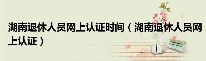 湖南退休人员网上认证时间（湖南退休人员网上认证）