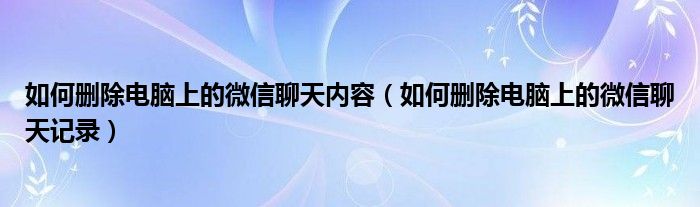 如何删除电脑上的微信聊天内容（如何删除电脑上的微信聊天记录）
