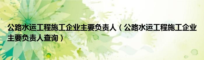公路水运工程施工企业主要负责人（公路水运工程施工企业主要负责人查询）
