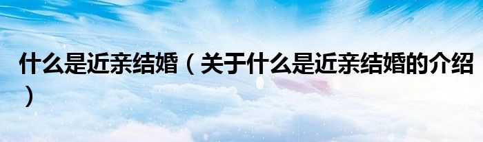 什么是近亲结婚（关于什么是近亲结婚的介绍）