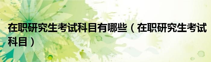 在职研究生考试科目有哪些（在职研究生考试科目）