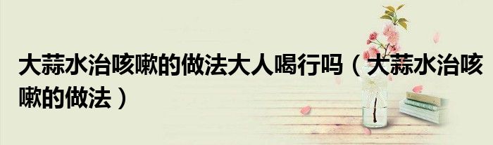 大蒜水治咳嗽的做法大人喝行吗（大蒜水治咳嗽的做法）