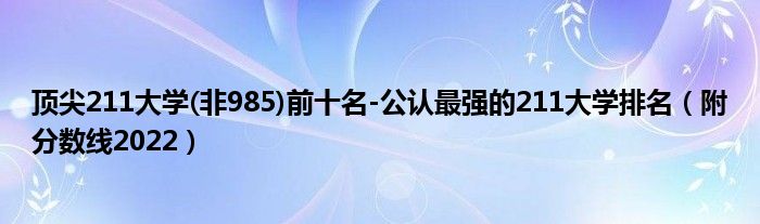 顶尖211大学(非985)前十名-公认最强的211大学排名（附分数线2022）