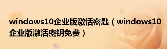 windows10企业版激活密匙（windows10企业版激活密钥免费）