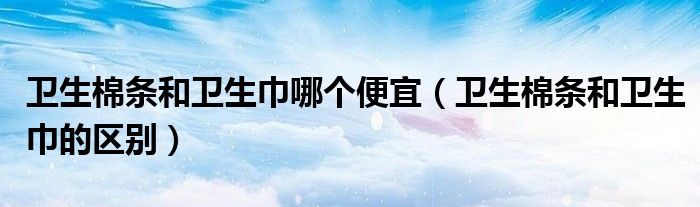 卫生棉条和卫生巾哪个便宜（卫生棉条和卫生巾的区别）