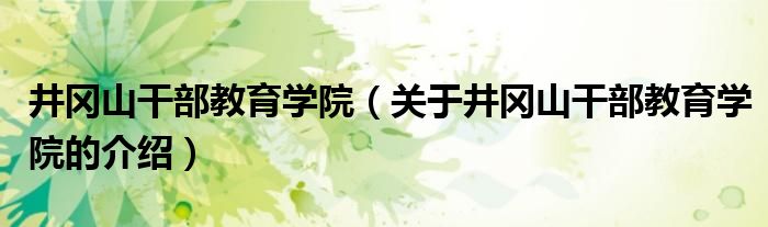 井冈山干部教育学院（关于井冈山干部教育学院的介绍）