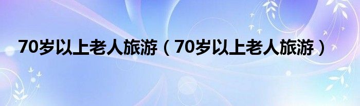 70岁以上老人旅游（70岁以上老人旅游）