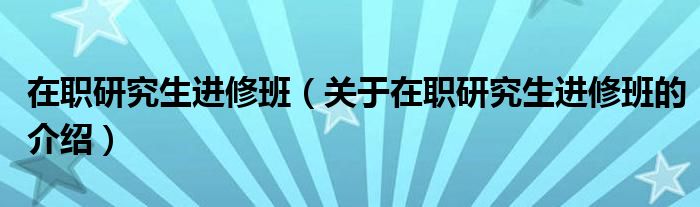在职研究生进修班（关于在职研究生进修班的介绍）