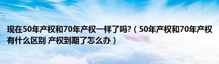 现在50年产权和70年产权一样了吗?（50年产权和70年产权有什么区别 产权到期了怎么办）